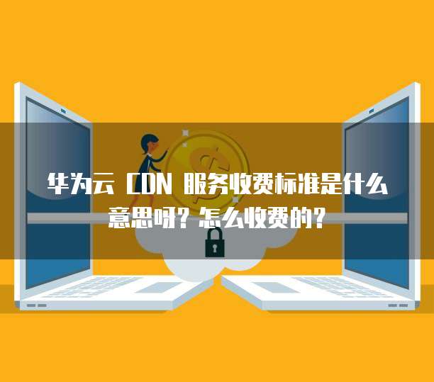 华为云 CDN 服务收费标准是什么意思呀?怎么收费的?