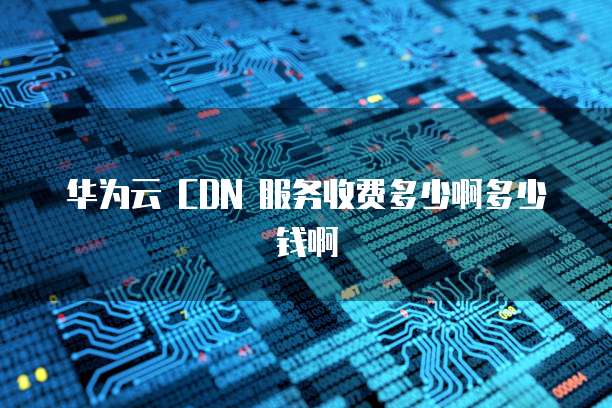 华为云 CDN 服务收费多少啊多少钱啊