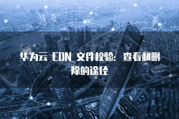华为云 CDN 文件校验:查看和删除的途径