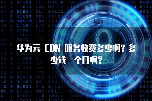 华为云 CDN 服务收费多少啊?多少钱一个月啊?