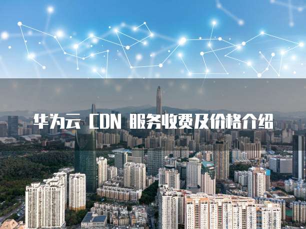 华为云 CDN 服务收费及价格介绍