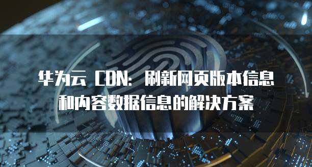 华为云 CDN:刷新网页版本信息和内容数据信息的解决方案