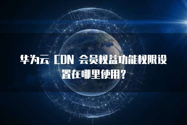 华为云 CDN 会员权益功能权限设置在哪里使用?