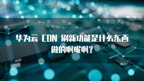 华为云 CDN 刷新功能是什么东西做的啊呢啊？