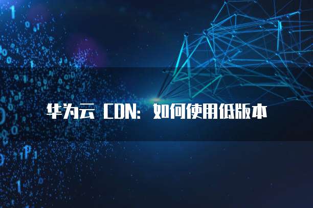 华为云 CDN:如何使用低版本