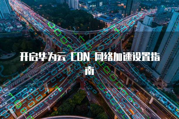 开启华为云 CDN 网络加速设置指南