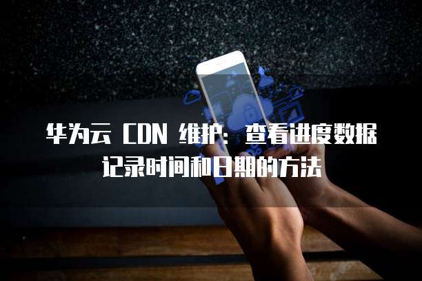 华为云 CDN 维护:查看进度数据记录时间和日期的方法