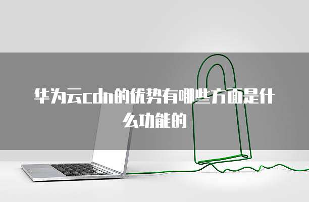 华为云cdn的优势有哪些方面是什么功能的