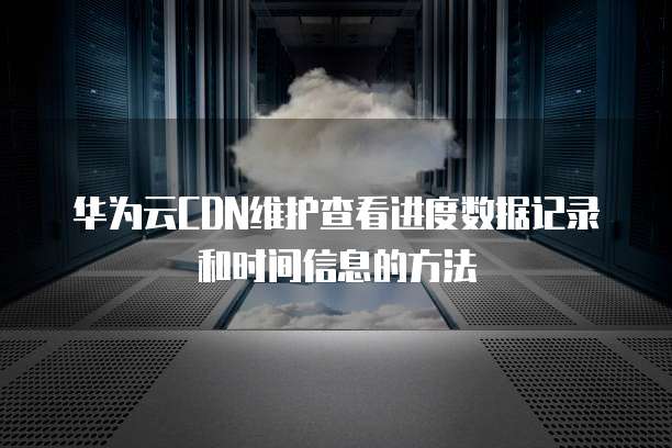 华为云CDN维护查看进度数据记录和时间信息的方法