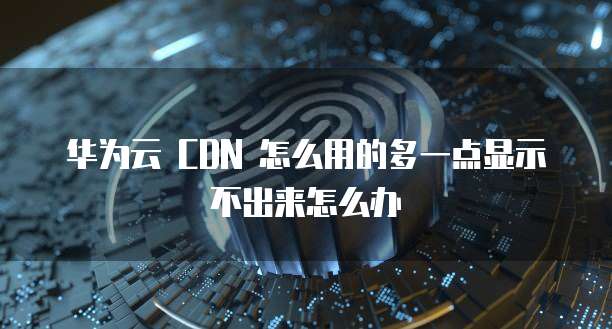 华为云 CDN 怎么用的多一点显示不出来怎么办