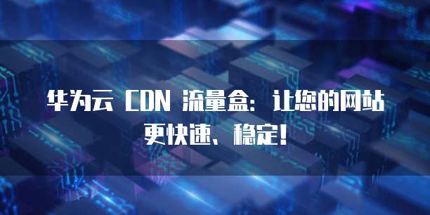 华为云 CDN 流量盒:让您的网站更快速、稳定!