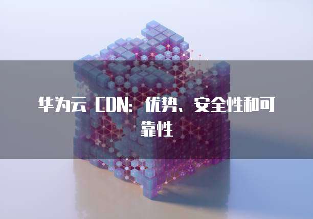 华为云 CDN:优势、安全性和可靠性