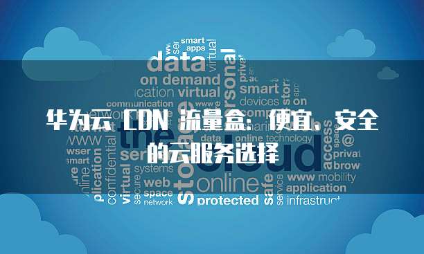 华为云 CDN 流量盒:便宜、安全的云服务选择
