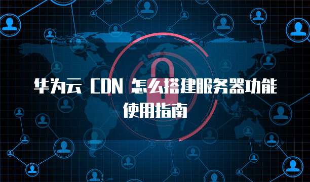 华为云 CDN 怎么搭建服务器功能使用指南