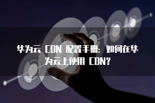 华为云 CDN 配置手册：如何在华为云上使用 CDN？