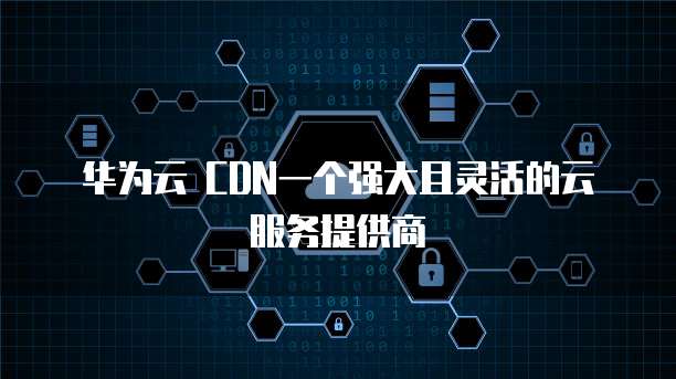 华为云 CDN一个强大且灵活的云服务提供商