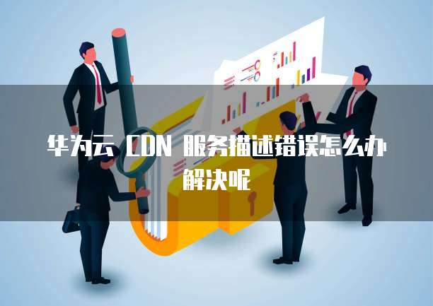 华为云 CDN 服务描述错误怎么办解决呢
