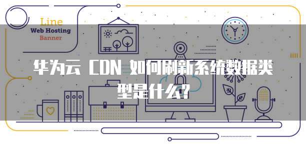 华为云 CDN 如何刷新系统数据类型是什么?