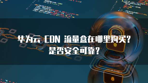 华为云 CDN 流量盒在哪里购买？是否安全可靠？