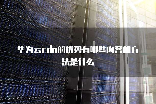 华为云cdn的优势有哪些内容和方法是什么