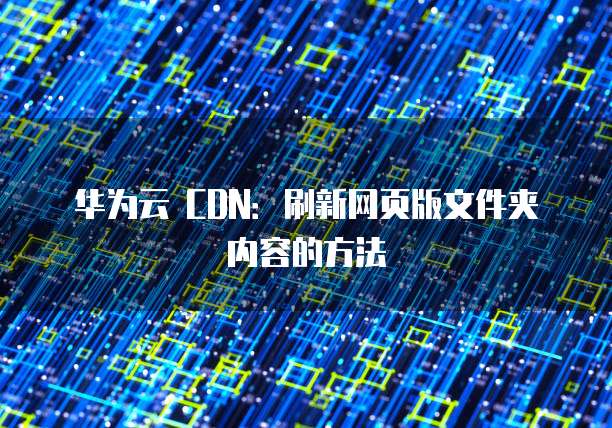 华为云 CDN：刷新网页版文件夹内容的方法