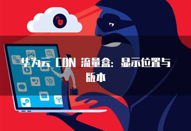 华为云 CDN 流量盒:显示位置与版本