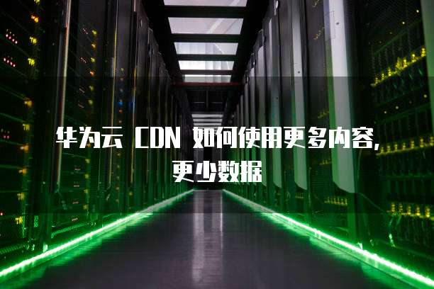 华为云 CDN 如何使用更多内容,更少数据