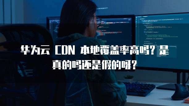 华为云 CDN 本地覆盖率高吗?是真的吗还是假的呀?