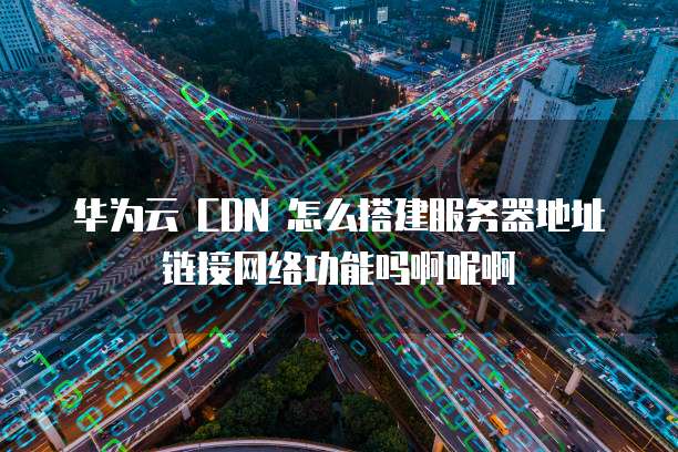华为云 CDN 怎么搭建服务器地址链接网络功能吗啊呢啊
