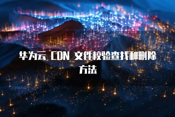 华为云 CDN 文件校验查找和删除方法