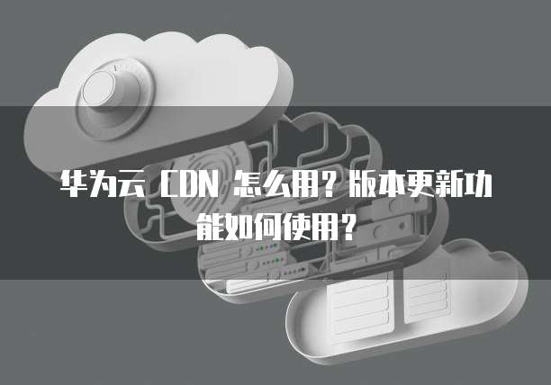 华为云 CDN 怎么用?版本更新功能如何使用?