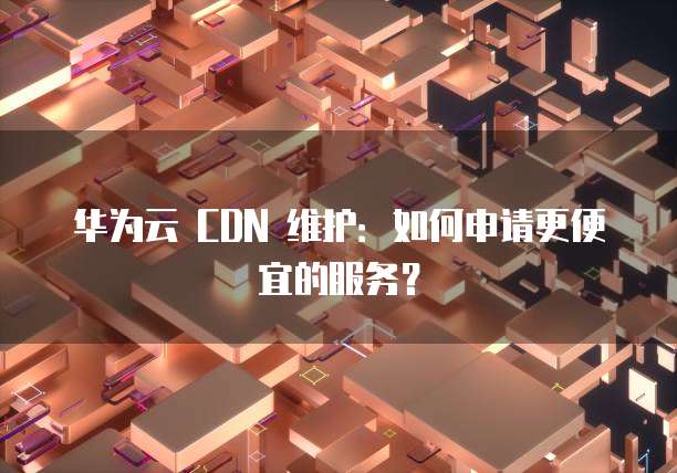 华为云 CDN 维护:如何申请更便宜的服务?