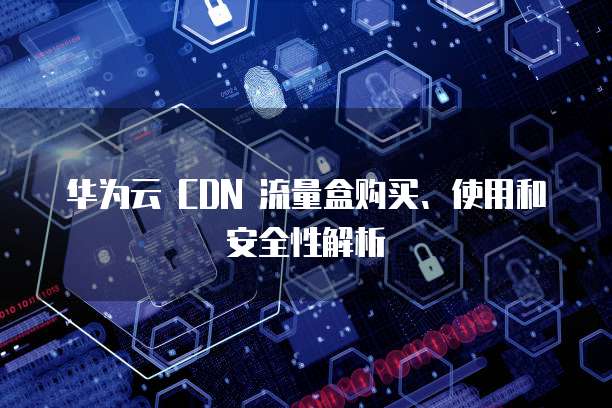 华为云 CDN 流量盒购买、使用和安全性解析