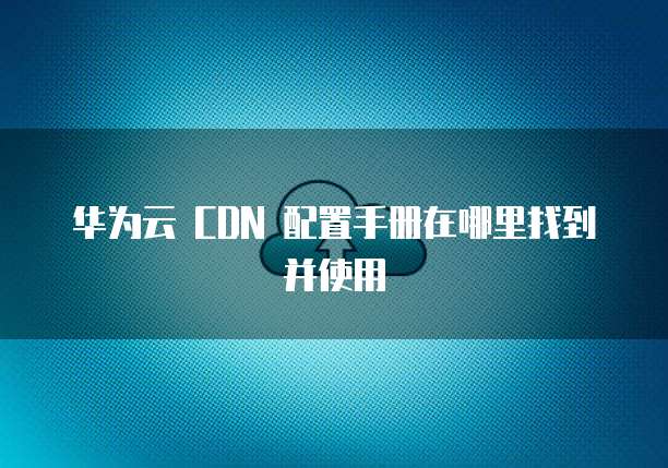 华为云 CDN 配置手册在哪里找到并使用