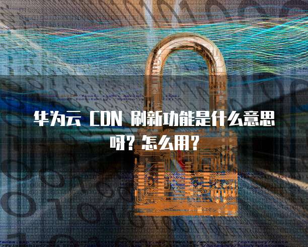 华为云 CDN 刷新功能是什么意思呀?怎么用?