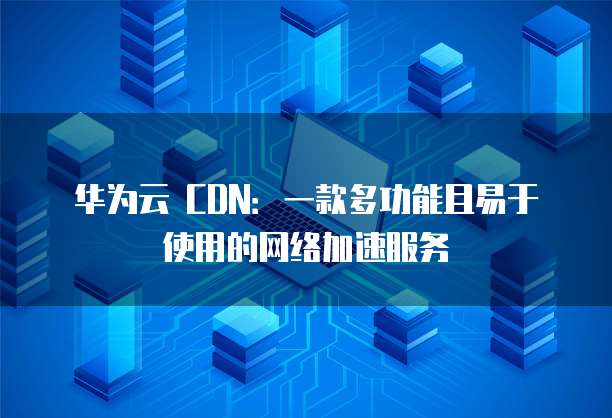 华为云 CDN:一款多功能且易于使用的网络加速服务