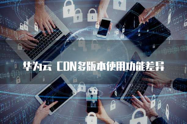 华为云 CDN多版本使用功能差异