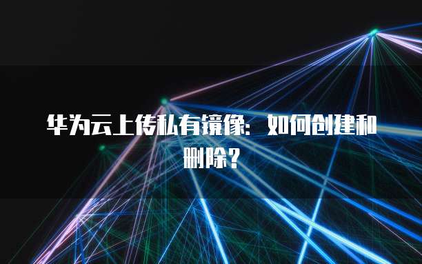 华为云服务器上传私有镜像:设置方法与步骤