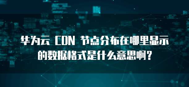 华为云 CDN 节点分布在哪里显示的数据格式是什么意思啊？