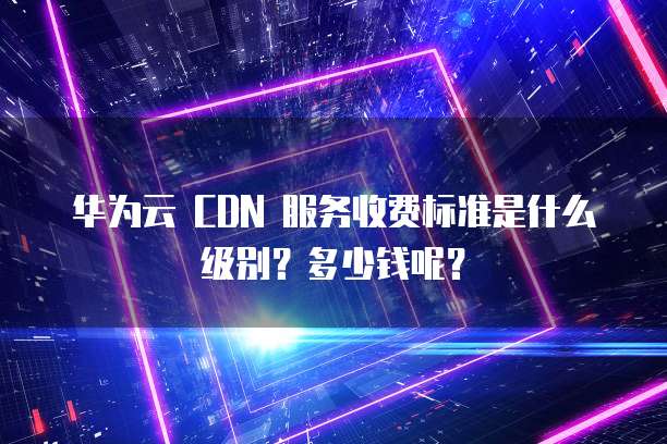 华为云 CDN 服务收费标准是什么级别?多少钱呢?