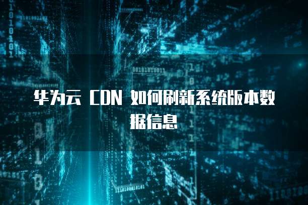 华为云 CDN 如何刷新系统版本数据信息