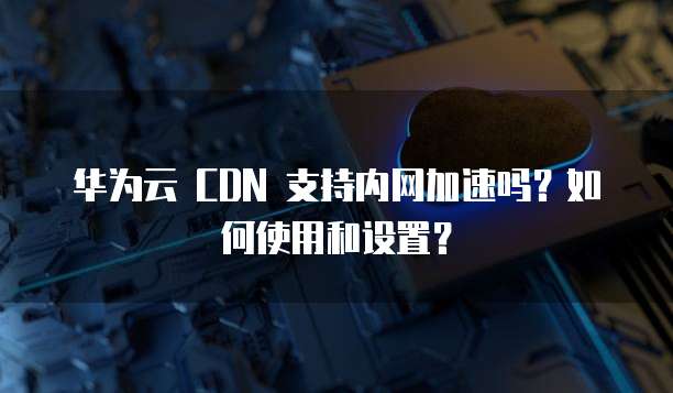 华为云 CDN 支持内网加速吗?如何使用和设置?