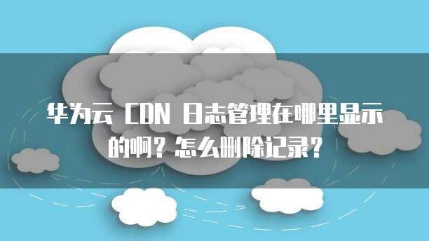华为云 CDN 日志管理在哪里显示的啊?怎么删除记录?