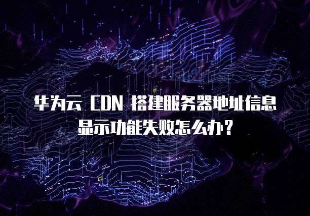 华为云 CDN 搭建服务器地址信息显示功能失败怎么办?