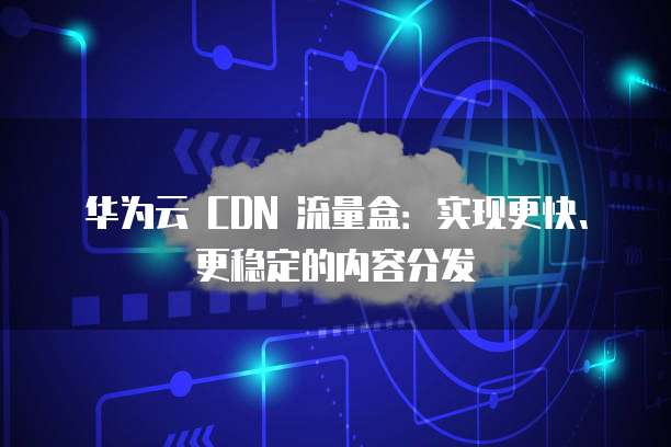 华为云 CDN 流量盒:实现更快、更稳定的内容分发