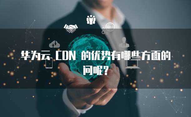 华为云 CDN 的优势有哪些方面的问呢?