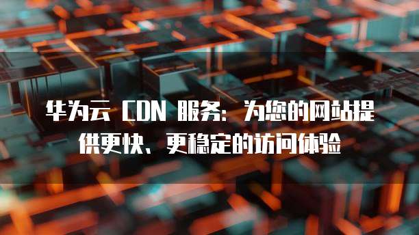 华为云 CDN 服务:为您的网站提供更快、更稳定的访问体验