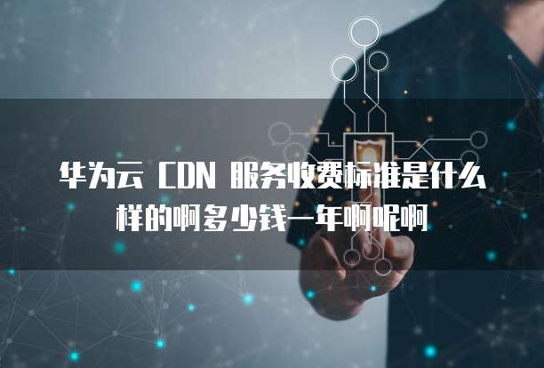 华为云 CDN 服务收费标准是什么样的啊多少钱一年啊呢啊