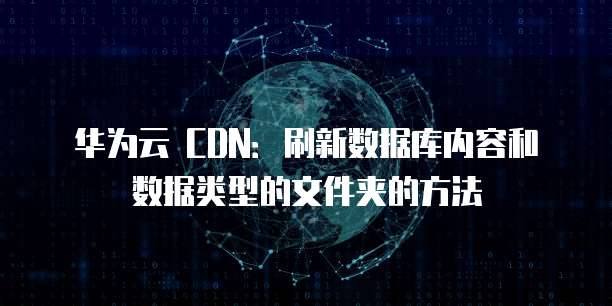 华为云 CDN:刷新数据库内容和数据类型的文件夹的方法