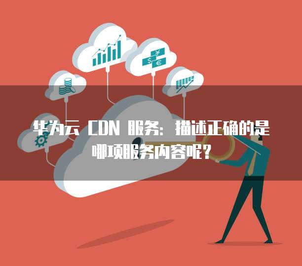 华为云 CDN 服务:描述正确的是哪项服务内容呢?